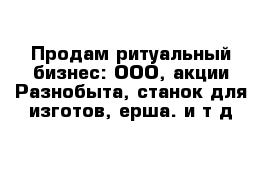 Продам ритуальный бизнес: ООО, акции Разнобыта, станок для изготов, ерша. и т д